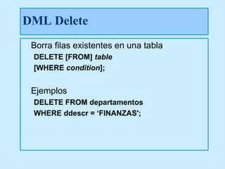 DML Delete
 Borra filas existentes en una tabla
 DELETE [FROM] table
 [WHERE condition];


 Ejemplos
 DELETE FROM departamentos
 WHERE ddescr = ‘FINANZAS';
 