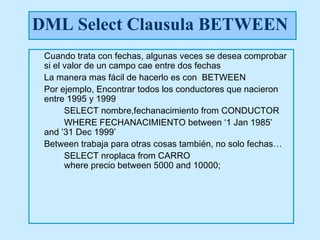 DML Select Clausula BETWEEN
 Cuando trata con fechas, algunas veces se desea comprobar
 si el valor de un campo cae entre dos fechas
 La manera mas fácil de hacerlo es con BETWEEN
 Por ejemplo, Encontrar todos los conductores que nacieron
 entre 1995 y 1999
       SELECT nombre,fechanacimiento from CONDUCTOR
       WHERE FECHANACIMIENTO between ‘1 Jan 1985’
 and ’31 Dec 1999’
 Between trabaja para otras cosas también, no solo fechas…
       SELECT nroplaca from CARRO
       where precio between 5000 and 10000;
 