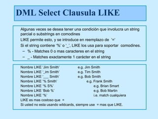DML Select Clausula LIKE
 Algunas veces se desea tener una condición que involucra un string
 parcial o substrings en comodines
 LIKE permite esto, y se introduce en reemplazo de ‘=‘
 Si el string contiene ‘%’ o ‘_’, LIKE los usa para soportar comodines.
  – % - Matches 0 o mas caracteres en el string
  – _ - Matches exactamente 1 carácter en el string

 Nombre LIKE ‘Jim Smith’             e.g. Jim Smith
 Nombre LIKE ‘_im Smith’             e.g. Tim Smith
 Nombre LIKE ‘___ Smith’             e.g. Bob Smith
 Nombre LIKE ‘% Smith’                     e.g. Frank Smith
 Nombre LIKE ‘% S%’                             e.g. Brian Smart
 Nombre LIKE ‘Bob %’                            e.g. Bob Martin
 Nombre LIKE ‘%’                                i.e. match cualquiera
 LIKE es mas costoso que =
 Si usted no esta usando wildcards, siempre use = mas que LIKE.
 