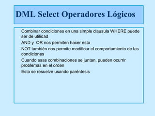 DML Select Operadores Lógicos
 Combinar condiciones en una simple clausula WHERE puede
 ser de utilidad
 AND y OR nos permiten hacer esto
 NOT también nos permite modificar el comportamiento de las
 condiciones
 Cuando esas combinaciones se juntan, pueden ocurrir
 problemas en el orden
 Esto se resuelve usando paréntesis
 