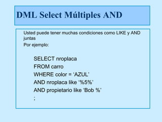 DML Select Múltiples AND
 Usted puede tener muchas condiciones como LIKE y AND
 juntas
 Por ejemplo:


     SELECT nroplaca
     FROM carro
     WHERE color = ‘AZUL’
     AND nroplaca like ‘%5%’
     AND propietario like ‘Bob %’
     ;
 