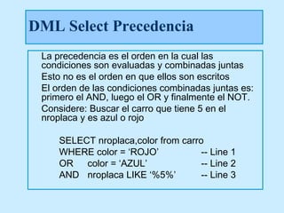 DML Select Precedencia
 La precedencia es el orden en la cual las
 condiciones son evaluadas y combinadas juntas
 Esto no es el orden en que ellos son escritos
 El orden de las condiciones combinadas juntas es:
 primero el AND, luego el OR y finalmente el NOT.
 Considere: Buscar el carro que tiene 5 en el
 nroplaca y es azul o rojo

     SELECT nroplaca,color from carro
     WHERE color = ‘ROJO’            -- Line 1
     OR   color = ‘AZUL’             -- Line 2
     AND nroplaca LIKE ‘%5%’         -- Line 3
 
