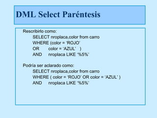 DML Select Paréntesis
 Rescribirlo como:
     SELECT nroplaca,color from carro
     WHERE (color = ‘ROJO’
     OR        color = ‘AZUL’ )
     AND nroplaca LIKE ‘%5%’

 Podría ser aclarado como:
     SELECT nroplaca,color from carro
     WHERE ( color = ‘ROJO’ OR color = ‘AZUL’ )
     AND nroplaca LIKE ‘%5%’
 