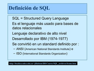 Definición de SQL
  SQL = Structured Query Language
  Es el lenguaje más usado para bases de
  datos relacionales
  Lenguaje declarativo de alto nivel
  Desarrollado por IBM (1974-1977)
  Se convirtió en un standard definido por :
    – ANSI (American National Standards Institute) e
    – ISO (International Standards Organization)


http://bochica.udea.edu.co/~jfduitam/DB-Course/SQL_archivos/frame.htm
 