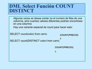DML Select Función COUNT
DISTINCT
  Algunas veces se desea contar no el numero de filas de una
  columna, sino cuantos valores diferentes podrian encontrase
  en una columna
  Hay una variante especial de count para hacer esto:

SELECT count(color) from carro;            COUNT(PRECIO)
                                           5
SELECT count(DISTINCT color) from carro;

                                     COUNT(PRECIO)

                                     3
 
