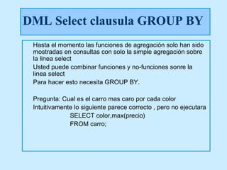 DML Select clausula GROUP BY
 Hasta el momento las funciones de agregación solo han sido
 mostradas en consultas con solo la simple agregación sobre
 la linea select
 Usted puede combinar funciones y no-funciones sonre la
 linea select
 Para hacer esto necesita GROUP BY.

 Pregunta: Cual es el carro mas caro por cada color
 Intuitivamente lo siguiente parece correcto , pero no ejecutara
              SELECT color,max(precio)
              FROM carro;
 