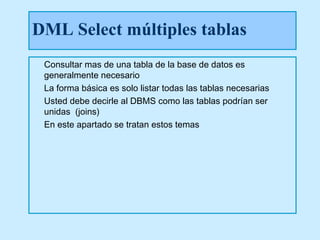DML Select múltiples tablas
 Consultar mas de una tabla de la base de datos es
 generalmente necesario
 La forma básica es solo listar todas las tablas necesarias
 Usted debe decirle al DBMS como las tablas podrían ser
 unidas (joins)
 En este apartado se tratan estos temas
 