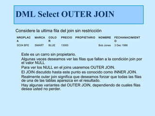 DML Select OUTER JOIN
Considere la ultima fila del join sin restricción
NROPLAC    MARCA   COLO   PRECIO   PROPIETARIO   NOMBRE      FECHANACIMIENT
A                  R                                         O
SC04 BFE   SMART   BLUE   13000                  Bob Jones   3 Dec 1986


   Este es un carro sin propietario.
   Algunas veces deseamos ver las filas que fallan a la condición join por
   el valor NULL
   Para ver los NULL en el joins usaremos OUTER JOIN.
   El JOIN discutido hasta este punto es conocido como INNER JOIN.
   Realmente outer join significa que deseamos forzar que todas las filas
   de una de las tablas aparezca en el resultado.
   Hay algunas variantes del OUTER JOIN, dependiendo de cuales filas
   desea usted no perder.
 