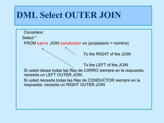 DML Select OUTER JOIN
  Considere:
 Select *
  FROM carro JOIN conductor on (propietario = nombre)

                                To the RIGHT of the JOIN

                                    To the LEFT of the JOIN
 Si usted desea todas las filas de CARRO siempre en la respuesta,
 necesita un LEFT OUTER JOIN
 Si usted necesita todas las filas de CONDUCTOR siempre en la
 respuesta, necesita un RIGHT OUTER JOIN
 
