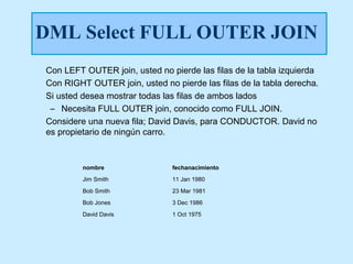 DML Select FULL OUTER JOIN
Con LEFT OUTER join, usted no pierde las filas de la tabla izquierda
Con RIGHT OUTER join, usted no pierde las filas de la tabla derecha.
Si usted desea mostrar todas las filas de ambos lados
 – Necesita FULL OUTER join, conocido como FULL JOIN.
Considere una nueva fila; David Davis, para CONDUCTOR. David no
es propietario de ningún carro.


         nombre                fechanacimiento
         Jim Smith             11 Jan 1980
         Bob Smith             23 Mar 1981
         Bob Jones             3 Dec 1986
         David Davis           1 Oct 1975
 