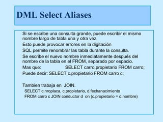 DML Select Aliases
 Si se escribe una consulta grande, puede escribir el mismo
 nombre largo de tabla una y otra vez.
 Esto puede provocar errores en la digitación
 SQL permite renombrar las tabla durante la consulta.
 Se escribe el nuevo nombre inmediatamente después del
 nombre de la tabla en el FROM, separado por espacio.
 Mas que:             SELECT carro.propietario FROM carro;
 Puede decir: SELECT c.propietario FROM carro c;

 Tambien trabaja en JOIN.
 SELECT c.nroplaca, c.propietario, d.fechanacimiento
 FROM carro c JOIN conductor d on (c.propietario = d.nombre)
 