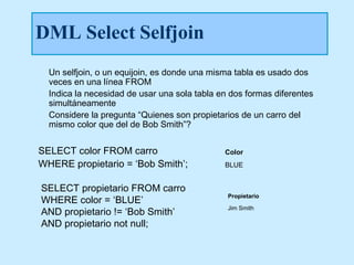 DML Select Selfjoin
  Un selfjoin, o un equijoin, es donde una misma tabla es usado dos
  veces en una línea FROM
  Indica la necesidad de usar una sola tabla en dos formas diferentes
  simultáneamente
  Considere la pregunta “Quienes son propietarios de un carro del
  mismo color que del de Bob Smith”?


SELECT color FROM carro                       Color
WHERE propietario = ‘Bob Smith’;              BLUE


SELECT propietario FROM carro
WHERE color = ‘BLUE’
                                               Propietario

AND propietario != ‘Bob Smith’                 Jim Smith

AND propietario not null;
 