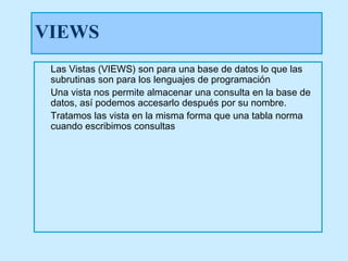 VIEWS
 Las Vistas (VIEWS) son para una base de datos lo que las
 subrutinas son para los lenguajes de programación
 Una vista nos permite almacenar una consulta en la base de
 datos, así podemos accesarlo después por su nombre.
 Tratamos las vista en la misma forma que una tabla norma
 cuando escribimos consultas
 