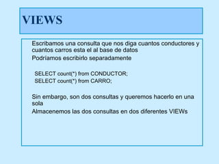 VIEWS
 Escribamos una consulta que nos diga cuantos conductores y
 cuantos carros esta el al base de datos
 Podríamos escribirlo separadamente

 SELECT count(*) from CONDUCTOR;
 SELECT count(*) from CARRO;

 Sin embargo, son dos consultas y queremos hacerlo en una
 sola
 Almacenemos las dos consultas en dos diferentes VIEWs
 