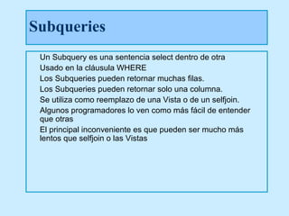 Subqueries
 Un Subquery es una sentencia select dentro de otra
 Usado en la cláusula WHERE
 Los Subqueries pueden retornar muchas filas.
 Los Subqueries pueden retornar solo una columna.
 Se utiliza como reemplazo de una Vista o de un selfjoin.
 Algunos programadores lo ven como más fácil de entender
 que otras
 El principal inconveniente es que pueden ser mucho más
 lentos que selfjoin o las Vistas
 