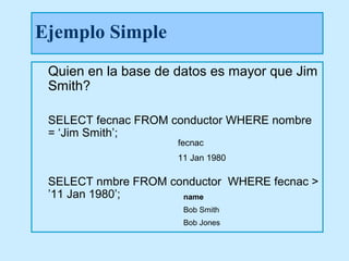 Ejemplo Simple
 Quien en la base de datos es mayor que Jim
 Smith?

 SELECT fecnac FROM conductor WHERE nombre
 = ‘Jim Smith’;
                     fecnac
                     11 Jan 1980

 SELECT nmbre FROM conductor WHERE fecnac >
 ’11 Jan 1980’;      name
                      Bob Smith
                      Bob Jones
 