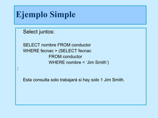 Ejemplo Simple
    Select juntos:

    SELECT nombre FROM conductor
    WHERE fecnac > (SELECT fecnac
              FROM conductor
              WHERE nombre = ‘Jim Smith’)
;

    Esta consulta solo trabajará si hay solo 1 Jim Smith.
 
