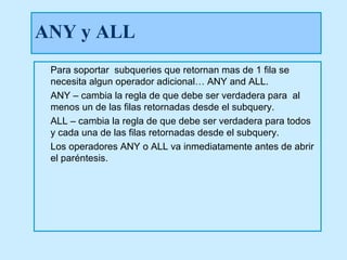 ANY y ALL
 Para soportar subqueries que retornan mas de 1 fila se
 necesita algun operador adicional… ANY and ALL.
 ANY – cambia la regla de que debe ser verdadera para al
 menos un de las filas retornadas desde el subquery.
 ALL – cambia la regla de que debe ser verdadera para todos
 y cada una de las filas retornadas desde el subquery.
 Los operadores ANY o ALL va inmediatamente antes de abrir
 el paréntesis.
 