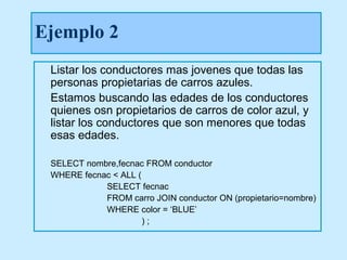 Ejemplo 2
 Listar los conductores mas jovenes que todas las
 personas propietarias de carros azules.
 Estamos buscando las edades de los conductores
 quienes osn propietarios de carros de color azul, y
 listar los conductores que son menores que todas
 esas edades.

 SELECT nombre,fecnac FROM conductor
 WHERE fecnac < ALL (
            SELECT fecnac
            FROM carro JOIN conductor ON (propietario=nombre)
            WHERE color = ‘BLUE’
                      );
 