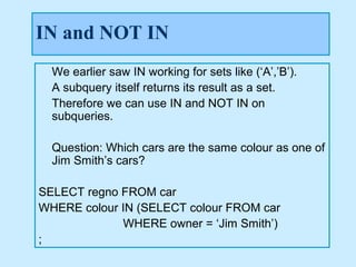 IN and NOT IN
  We earlier saw IN working for sets like (‘A’,’B’).
  A subquery itself returns its result as a set.
  Therefore we can use IN and NOT IN on
  subqueries.

  Question: Which cars are the same colour as one of
  Jim Smith’s cars?

SELECT regno FROM car
WHERE colour IN (SELECT colour FROM car
             WHERE owner = ‘Jim Smith’)
;
 