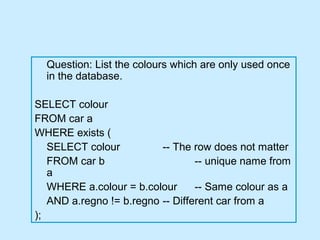 Question: List the colours which are only used once
  in the database.

SELECT colour
FROM car a
WHERE exists (
   SELECT colour          -- The row does not matter
   FROM car b                     -- unique name from
   a
   WHERE a.colour = b.colour      -- Same colour as a
   AND a.regno != b.regno -- Different car from a
);
 
