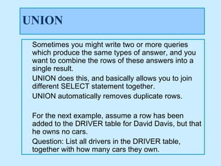 UNION
 Sometimes you might write two or more queries
 which produce the same types of answer, and you
 want to combine the rows of these answers into a
 single result.
 UNION does this, and basically allows you to join
 different SELECT statement together.
 UNION automatically removes duplicate rows.

 For the next example, assume a row has been
 added to the DRIVER table for David Davis, but that
 he owns no cars.
 Question: List all drivers in the DRIVER table,
 together with how many cars they own.
 
