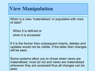 View Manipulation
When is a view ‘materialised’ or populated with rows
of data?

 When it is defined or
 when it is accessed

If it is the former then subsequent inserts, deletes and
updates would not be visible. If the latter then changes
will be seen.

Some systems allow you to chose when views are
materialised, most do not and views are materialised
whenever they are accessed thus all changes can be
seen.
 