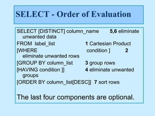 SELECT - Order of Evaluation
SELECT [DISTINCT] column_name         5,6 eliminate
  unwanted data
FROM label_list           1 Cartesian Product
[WHERE                     condition ]       2
  eliminate unwanted rows
[GROUP BY column_list     3 group rows
[HAVING condition ]]      4 eliminate unwanted
  groups
[ORDER BY column_list[DESC]] 7 sort rows


The last four components are optional.
 