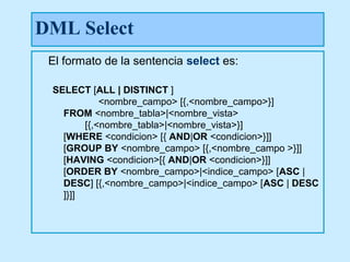 DML Select
 El formato de la sentencia select es:

 SELECT [ALL | DISTINCT ]
            <nombre_campo> [{,<nombre_campo>}]
   FROM <nombre_tabla>|<nombre_vista>
        [{,<nombre_tabla>|<nombre_vista>}]
   [WHERE <condicion> [{ AND|OR <condicion>}]]
   [GROUP BY <nombre_campo> [{,<nombre_campo >}]]
   [HAVING <condicion>[{ AND|OR <condicion>}]]
   [ORDER BY <nombre_campo>|<indice_campo> [ASC |
   DESC] [{,<nombre_campo>|<indice_campo> [ASC | DESC
   ]}]]
 