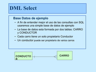 DML Select
 Base Datos de ejemplo
 – A fin de entender mejor el uso de las consultas con SQL
   usaremos una simple base de datos de ejemplo
 – La base de datos esta formada por dos tablas: CARRO
   y CONDUCTOR
 – Cada carro tiene un solo propietario Conductor
 – Un conductor puede ser propietario de varios carros




  CONDUCTO                           CARRO
  R
 