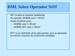 DML Select Operador NOT
 NOT invierte la condición establecida
 Por ejemplo: WHERE color = ‘ROJO’
 Puede invertirse como:
  – WHERE color != ‘ROJO’
  – WHERE NOT color = ‘ROJO’

 NOT no es realmente util en este ejemplo, pero es apropiado
 en muchos conjuntos de condiciones complejas.
 