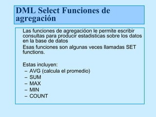 DML Select Funciones de
agregación
 Las funciones de agregacióon le permite escribir
 consultas para producir estadisticas sobre los datos
 en la base de datos
 Esas funciones son algunas veces llamadas SET
 functions.

 Estas incluyen:
  – AVG (calcula el promedio)
  – SUM
  – MAX
  – MIN
  – COUNT
 