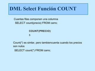 DML Select Función COUNT
 Cuantas filas componen una columna
  SELECT count(precio) FROM carro;


              COUNT(PRECIO)
              5


 Count(*) es simlar, pero tambiencuenta cuando los precios
 son nulos
 SELECT count(*) FROM carro;
 