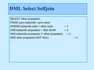 DML Select Selfjoin
SELECT other.propietario
FROM carro bobsmith, carro other
WHERE bobsmith.color = other.color           -- 1
AND bobsmith.propietario = ‘Bob Smith’       -- 2
AND bobsmith.propietario != other.propietario -- 3
AND other.propietario NOT NULL                       -- 4
;
 