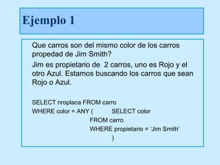 Ejemplo 1
 Que carros son del mismo color de los carros
 propedad de Jim Smith?
 Jim es propietario de 2 carros, uno es Rojo y el
 otro Azul. Estamos buscando los carros que sean
 Rojo o Azul.

 SELECT nroplaca FROM carro
 WHERE color = ANY (     SELECT color
                   FROM carro
                   WHERE propietario = ‘Jim Smith’
                         )
 