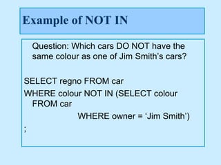 Example of NOT IN

 Question: Which cars DO NOT have the
 same colour as one of Jim Smith’s cars?

SELECT regno FROM car
WHERE colour NOT IN (SELECT colour
  FROM car
           WHERE owner = ‘Jim Smith’)
;
 