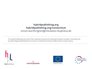 hybridpublishing.org
                               hybridpublishing.org/consortium
                           simon.worthington@inkubator.leuphana.de


        The Hybrid Publishing Lab is part of the Leuphana University of Lüneburg Innovation Incubator, financed by the
        European Regional Development Fund and co-funded by the German federal state of Lower Saxony.




hybrid publishing lab
 