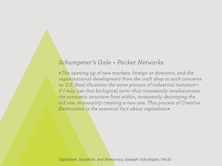 Schumpeter’s Gale + Packet Networks
«The opening up of new markets, foreign or domestic, and the
organizational development from the craft shop to such concerns
as U.S. Steel illustrate the same process of industrial mutation—
if I may use that biological term—that incessantly revolutionizes
the economic structure from within, incessantly destroying the
old one, incessantly creating a new one. This process of Creative
Destruction is the essential fact about capitalism»




Capitalism, Socialism, and Democracy, (Joseph Schumpter,1942)
 