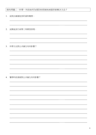 探究問題二：科學、科技如何為預防和控制疾病提供新解決方法？


1.   試寫出匯報組別的資料概要。
     ________________________________________________________________________________

     ___________________________________________________＿＿＿_______________________

2.   試簡述流行病學三角模型原理。
     ________________________________________________________________________________

     ________________________________________________________________________________

     ________________________________________________________________________________

3.   科學方法對公共衞生有何影響？
     ________________________________________________________________________________

     ________________________________________________________________________________

     ________________________________________________________________________________

     ________________________________________________________________________________

     ___________________________________________________＿＿＿_______________________

     ________________________________________________________________________________

4.   醫學科技發展對公共衞生有何影響？
     ________________________________________________________________________________

     ________________________________________________________________________________

     ________________________________________________________________________________

     ________________________________________________________________________________

     ___________________________________________________＿＿＿_______________________

     ________________________________________________________________________________

     ________________________________________________________________________________

     ________________________________________________________________________________

     ________________________________________________________________________________

     ___________________________________________________＿＿＿_______________________


                                                                                        8
 