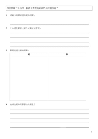探究問題三：科學、科技是否真的能預防和控制疾病？


1.   試寫出匯報組別的資料概要。
     ________________________________________________________________________________

     ________________________________________________________________________________

2.   文中提及甚麼技術？試簡述其原理。
     ________________________________________________________________________________

     ________________________________________________________________________________

     ________________________________________________________________________________

     ________________________________________________________________________________

3.   點列該項技術的利弊。

                       利                                     弊




4.   該項技術如何影響公共衞生？
     ________________________________________________________________________________

     ________________________________________________________________________________

     ________________________________________________________________________________

     ________________________________________________________________________________

     ___________________________________________________＿＿＿_______________________

                                                                                        9
 