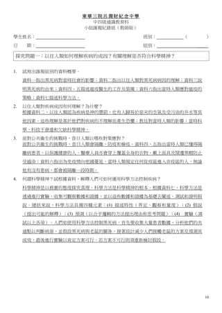 東華三院呂潤財紀念中學
                       中四級通識教育科
                     小組匯報紀錄紙（教師版）

學生姓名：                               班別：        （      ）
日     期：                            組別：            ＿＿

 探究問題一：以往人類如何理解疾病的成因？有關理解是否符合科學精神？


1.   試寫出匯報組別的資料概要。
     資料一指出黑死病對當時社會的影響；資料二指出以往人類對黑死病病因的理解；資料三說
     明黑死病的由來；資料四、五描述瘟疫醫生的工作及裝備；資料六指出當時人類應對瘟疫的
     策略；資料七描述科學方法。
2.   以住人類對疾病成因有何理解？為什麼？
     根據資料二，以往人類認為疾病是神的懲罰，也有人歸咎於惡劣的空氣及受污染的井水等其
     他因素。這些理解是基於他們對疾病的不理解而產生恐懼；教廷對當時人類的影響；當時科
     學、科技不發達和欠缺科學精神。
3.   面對公共衞生的挑戰時，昔日人類以哪些對策應對？
     面對公共衞生的挑戰時，昔日人類會隔離、防疫和檢疫。資料四、五指出當時人類已懂得隔
     離病患者，以保護健康的人。醫療人員亦會穿上覆蓋全身的衣物、戴上面具及闊邊黑帽防止
     受感染；資料六指出為免疫情向他國蔓延，當時人類規定任何從疫區進入非疫區的人，無論
     他有沒有患病，都會被隔離一段時期。
4.   何謂科學精神？試根據資料，解釋人們可如何運用科學方法控制疾病？
     科學精神是以務實的態度探究真理。科學方法是科學精神的根本。根據資料七，科學方法是
     透過進行實驗，收集可觀察數據和證據，並以這些數據和證據為基礎去闡述、測試和證明假
     說。總括來說，科學方法具備四種元素：(1) 描述特性（界定、觀察和量度）；(2) 假說
     （提出可能的解釋）；(3) 預測（以合乎邏輯的方法提出理由和思考問題）；(4)   實驗（測
     試以上各項）。人們如使用科學方法控制黑死病，首先要收集大量患者數據，分析他們的共
     通點以判斷病源，並假設黑死病與老鼠的關係，接著設計減少人們接觸老鼠的方案及預測其
     成效，最後進行實驗以肯定方案可行。若方案不可行則須重新檢討假設。




                                                      10
 