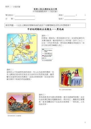 附件二：小組討論
                     東華三院呂潤財紀念中學
                    中四級通識教育科（小組討論）

學生姓名：                                班別：           （   ）
日     期：                             組別：          ＿＿


探究問題一：以往人類如何理解疾病的成因？有關理解是否符合科學精神？

                  中世紀時期的公共衞生——黑死病

                        資料一：
                        科學家一般認為，黑死病源自中亞，至14世紀40年代
                        末傳至歐洲。歐洲當時的人口約1億，其中三分之一
                        以至一半死於黑死病。黑死病也傳播至其他地方，估
                        計引致全球7,500萬人死亡。




                         黑死病傳播範圍圖




資料二：
當時的人不知道黑死病的病因。有人以為是神的懲罰，也
有人歸咎於惡劣的空氣及受污染的井水等其他因素。雖然
醫生知道黑死病容易傳染，並設法控制疫情，但在惡劣的
衞生條件下疾病仍然迅速蔓延。




                                     教士為黑死病患者禱告



                       資料三：
                       黑死病患者首先會出現發燒、發冷及頭痛等病徵，並在
                       吐血和淋巴腺出現腫脹後的一周內死亡。腫脹部位會變
                       黑，患者身體因皮下出血而出現黑斑，「黑死病」之名
                       由此而來。




    黑死病患者身上長滿黑斑




                                                       1
 