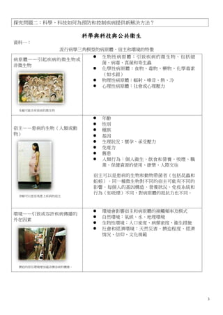 探究問題二：科學、科技如何為預防和控制疾病提供新解決方法？

                      科學與科技與公共衞生
資料一：
                流行病學三角模型的病原體、宿主和環境的特徵
                          生物性病原體：引致疾病的微生物，包括細
病原體——引起疾病的微生物或
                           菌、病毒、真菌和寄生蟲
非微生物
                          化學性病原體：食物、毒物、藥物、化學毒素
                           （如水銀）
                          物理性病原體：幅射、噪音、熱、冷
                          心理性病原體：社會或心理壓力




 生蠔可能含有致病的微生物

                          年齡
                          性別
宿主——患病的生物（人類或動            種族
物）                        基因
                          生理狀況：懷孕、承受壓力
                          免痠力
                          舊患
                          人類行為：個人衞生、飲食和營養、吸煙、職
                           業、保健資源的使用、康樂、人際交往

                       宿主可以是患病的生物和動物帶菌者（包括昆蟲和
                       蚯蚓）。同一種微生物對不同的宿主可能有不同的
                       影響。每個人的基因構造、營養狀況、免疫系統和
                       行為（如吸煙）不同，對病原體的抵抗力也不同。
 孕婦可以是容易患上疾病的宿主




                          環境會影響宿主和病原體的接觸頻率及模式
環境——引致或容許疾病傳播的
                          自然環境：氣候、水、地理環境
外在因素
                          生物性環境：人口密度、病媒密度、衞生措施
                          社會和經濟環境：天然災害、擠迫程度、經濟
                           情況、信仰、文化規範




 擠迫的居住環境增加感染傳染病的機會。




                                                  3
 