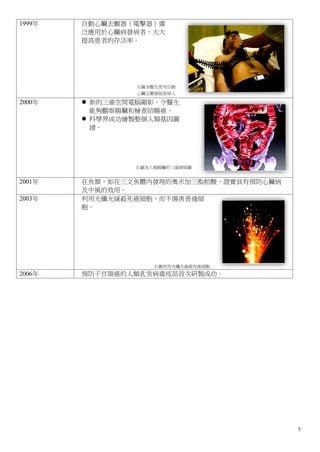 1999年   自動心臟去顫器（電擊器）廣
        泛應用於心臟病發病者，大大
        提高患者的存活率。




                 右圖為醫生使用自動
                 心臟去顫器拯救病人

2000年    新的三維空間電腦顯彰，令醫生
          能夠觀察腸臟和檢查結腸癌。
         科學界成功繪製整個人類基因圖
          譜。




                右圖為人類腸臟的三維掃描圖


2001年   在魚類，如在三文魚體內發現的奧米加三脂肪酸，證實具有預防心臟病
        及中風的效用。
2003年   利用光纖光線殺死癌細胞，而不傷害普通細
        胞。




                    右圖利用光纖光線殺死癌細胞
2006年   預防子宫頸癌的人類乳突病毒疫苗首次研製成功。




                                          5
 