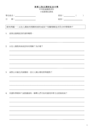 東華三院呂潤財紀念中學
                                 中四級通識教育科
                                  小組匯報紀錄紙

學生姓名：                                                    班別：               （       ）
日     期：                                                 組別：



 探究問題一：以往人類如何理解疾病的成因？有關理解是否符合科學精神？


1.   試寫出匯報組別的資料概要。
     ________________________________________________________________________________

     ___________________________________________________＿＿＿_______________________

2.   以住人類對疾病成因有何理解？為什麼？
     ________________________________________________________________________________

     ________________________________________________________________________________

     ________________________________________________________________________________

     ________________________________________________________________________________

     ___________________________________________________＿＿＿_______________________

3.   面對公共衞生的挑戰時，昔日人類以哪些對策應對？
     ________________________________________________________________________________

     ________________________________________________________________________________

     ________________________________________________________________________________

     ________________________________________________________________________________

4.   何謂科學精神？試根據資料，解釋人們可如何運用科學方法控制疾病？
     ________________________________________________________________________________

     ________________________________________________________________________________

     ________________________________________________________________________________

     ________________________________________________________________________________

     ________________________________________________________________________________

     ___________________________________________________＿＿＿_______________________


                                                                                        7
 