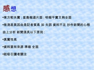 感 想 東方較失實 ; 星島報道片面 ; 明報平實又夠全面 推測差異因由是記者質素 如 失誤 資料不足 抄作新聞的心態 由上分析 新聞須具以下原則 : 真實性高 資料要有來源 準確 全面 能吸引讀者關注 