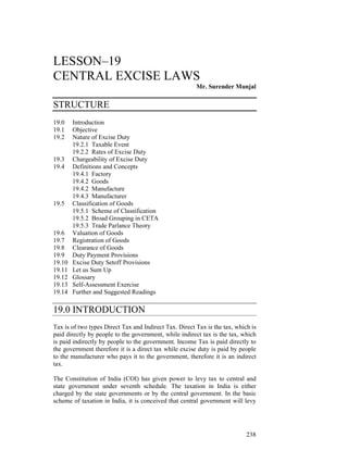 LESSON–19
CENTRAL EXCISE LAWS
                                                        Mr. Surender Munjal

STRUCTURE
19.0    Introduction
19.1    Objective
19.2    Nature of Excise Duty
        19.2.1 Taxable Event
        19.2.2 Rates of Excise Duty
19.3    Chargeability of Excise Duty
19.4    Definitions and Concepts
        19.4.1 Factory
        19.4.2 Goods
        19.4.2 Manufacture
        19.4.3 Manufacturer
19.5    Classification of Goods
        19.5.1 Scheme of Classification
        19.5.2 Broad Grouping in CETA
        19.5.3 Trade Parlance Theory
19.6    Valuation of Goods
19.7    Registration of Goods
19.8    Clearance of Goods
19.9    Duty Payment Provisions
19.10   Excise Duty Setoff Provisions
19.11   Let us Sum Up
19.12   Glossary
19.13   Self-Assessment Exercise
19.14   Further and Suggested Readings

19.0 INTRODUCTION
Tax is of two types Direct Tax and Indirect Tax. Direct Tax is the tax, which is
paid directly by people to the government, while indirect tax is the tax, which
is paid indirectly by people to the government. Income Tax is paid directly to
the government therefore it is a direct tax while excise duty is paid by people
to the manufacturer who pays it to the government, therefore it is an indirect
tax.

The Constitution of India (COI) has given power to levy tax to central and
state government under seventh schedule. The taxation in India is either
charged by the state governments or by the central government. In the basic
scheme of taxation in India, it is conceived that central government will levy




                                                                            238
 