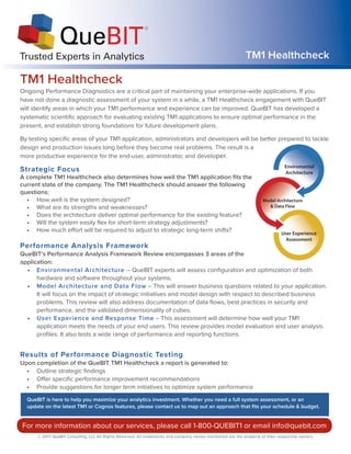 TM1 Healthcheck
TM1 HealthcheckTrusted Experts in Analytics
Ongoing Performance Diagnostics are a critical part of maintaining your enterprise-wide applications. If you
have not done a diagnostic assessment of your system in a while, a TM1 Healthcheck engagement with QueBIT
will identify areas in which your TM1 performance and experience can be improved. QueBIT has developed a
systematic scientific approach for evaluating existing TM1 applications to ensure optimal performance in the
present, and establish strong foundations for future development plans.
By testing specific areas of your TM1 application, administrators and developers will be better prepared to tackle
design and production issues long before they become real problems. The result is a
more productive experience for the end-user, administrator, and developer.
Strategic Focus
A complete TM1 Healthcheck also determines how well the TM1 application fits the
QueBIT is here to help you maximize your analytics investment. Whether you need a full system assessment, or an
update on the latest TM1 or Cognos features, please contact us to map out an approach that fits your schedule & budget.
current state of the company. The TM1 Healthcheck should answer the following
questions:
• How well is the system designed?
• What are its strengths and weaknesses?
• Does the architecture deliver optimal performance for the existing feature?
• Will the system easily flex for short-term strategy adjustments?
• How much effort will be required to adjust to strategic long-term shifts?
Performance Analysis Framework
QueBIT’s Performance Analysis Framework Review encompasses 3 areas of the
application:
• Environmental Architecture – QueBIT experts will assess configuration and optimization of both
hardware and software throughout your systems.
• Model Architecture and Data Flow – This will answer business questions related to your application.
It will focus on the impact of strategic initiatives and model design with respect to described business
problems. This review will also address documentation of data flows, best practices in security and
performance, and the validated dimensionality of cubes.
• User Experience and Response Time – This assessment will determine how well your TM1
application meets the needs of your end users. This review provides model evaluation and user analysis
profiles. It also tests a wide range of performance and reporting functions.
Results of Performance Diagnostic Testing
Upon completion of the QueBIT TM1 Healthcheck a report is generated to:
• Outline strategic findings
• Offer specific performance improvement recommendations
• Provide suggestions for longer term initiatives to optimize system performance
© 2017 QueBIT Consulting, LLC All Rights Reserved. All trademarks and company names mentioned are the property of their respective owners.
For more information about our services, please call 1-800-QUEBIT1 or email info@quebit.com
User Experience
Assessment
Model Architecture
& Data Flow
Enviromental
Architecture
 