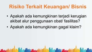 Risiko Terkait Keuangan/ Bisnis
• Apakah ada kemungkinan terjadi kerugian
akibat alur penggunaan obat/ fasilitas?
• Apakah ada kemungkinan gagal klaim?
 