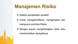 Manajemen Risiko
 Adalah pendekatan proaktif
 Untuk mengidentifikasi, menganalisa dan
menyusun prioritas Risiko
 Dengan tujuan menghilangkan risiko atau
meminimalkan dampaknya
 